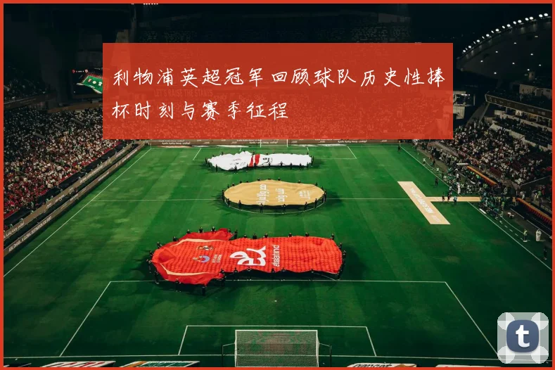 利物浦英超冠军回顾球队历史性捧杯时刻与赛季征程