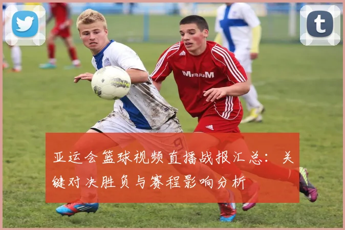 亚运会篮球视频直播战报汇总：关键对决胜负与赛程影响分析