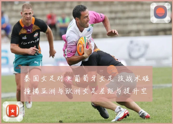 泰国女足对决葡萄牙女足 技战术碰撞揭亚洲与欧洲女足差距与提升空间