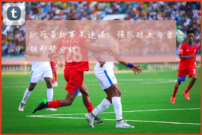 欧冠最新赛果速递：强队对决与晋级形势分析