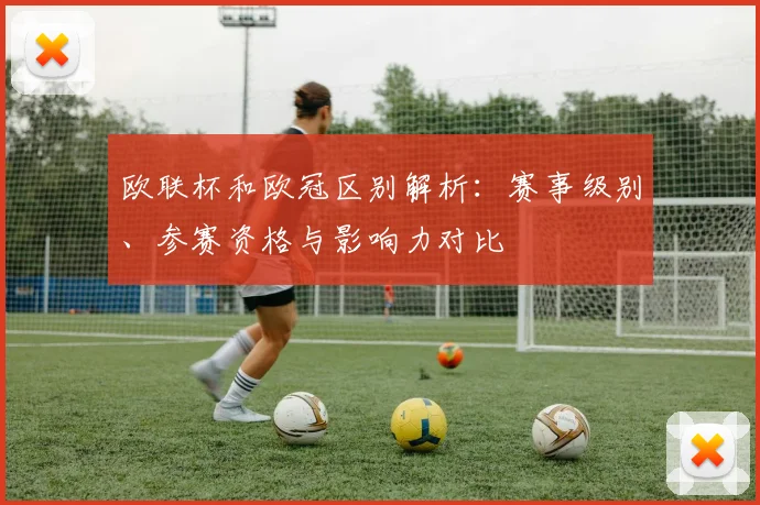 欧联杯和欧冠区别解析：赛事级别、参赛资格与影响力对比
