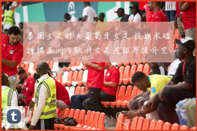 泰国女足对决葡萄牙女足 技战术碰撞揭亚洲与欧洲女足差距与提升空间