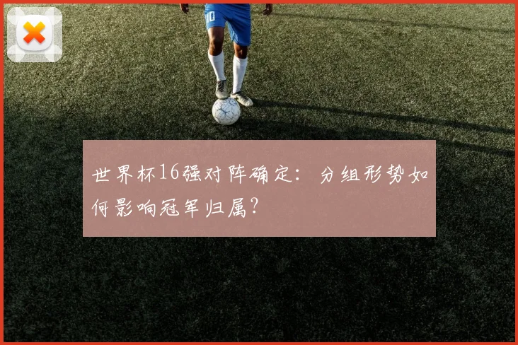 世界杯16强对阵确定：分组形势如何影响冠军归属？