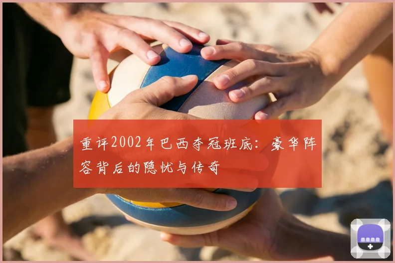 重评2002年巴西夺冠班底：豪华阵容背后的隐忧与传奇