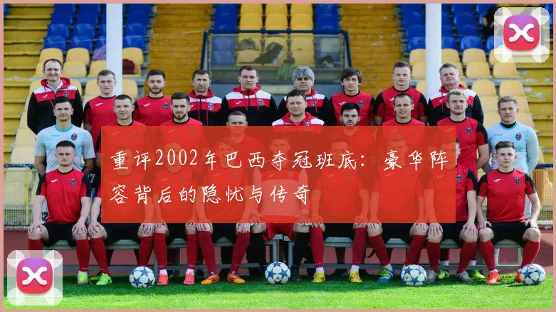 重评2002年巴西夺冠班底：豪华阵容背后的隐忧与传奇