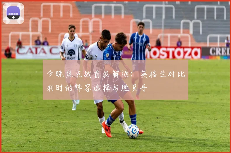 今晚焦点战首发解读：英格兰对比利时的阵容选择与胜负手