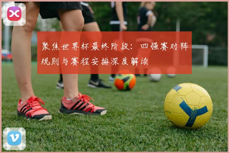 聚焦世界杯最终阶段:四强赛对阵规则与赛程安排深度解读