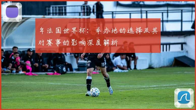 年法国世界杯:举办地的选择及其对赛事的影响深度解析