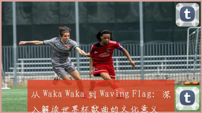 从 Waka Waka 到 Waving Flag:深入解读世界杯歌曲的文化意义