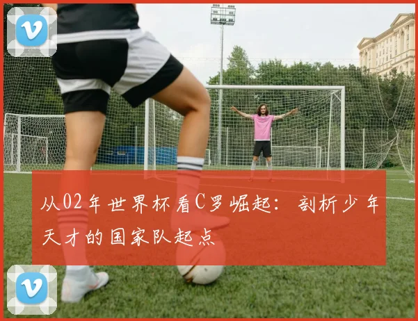 从02年世界杯看C罗崛起：剖析少年天才的国家队起点