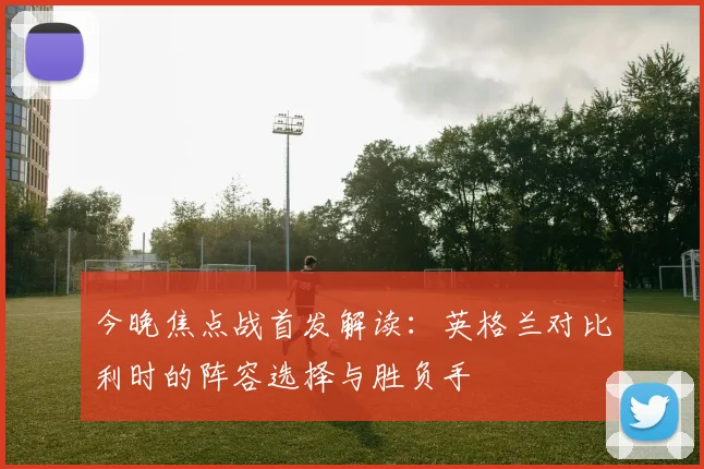今晚焦点战首发解读：英格兰对比利时的阵容选择与胜负手