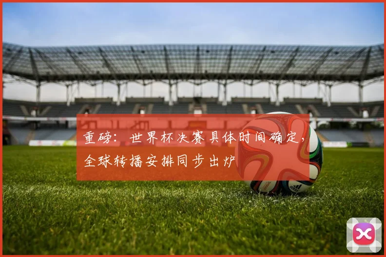 重磅：世界杯决赛具体时间确定，全球转播安排同步出炉