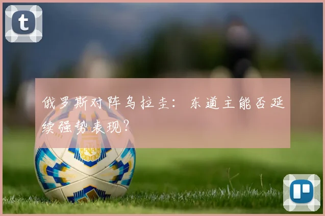 俄罗斯对阵乌拉圭:东道主能否延续强势表现?